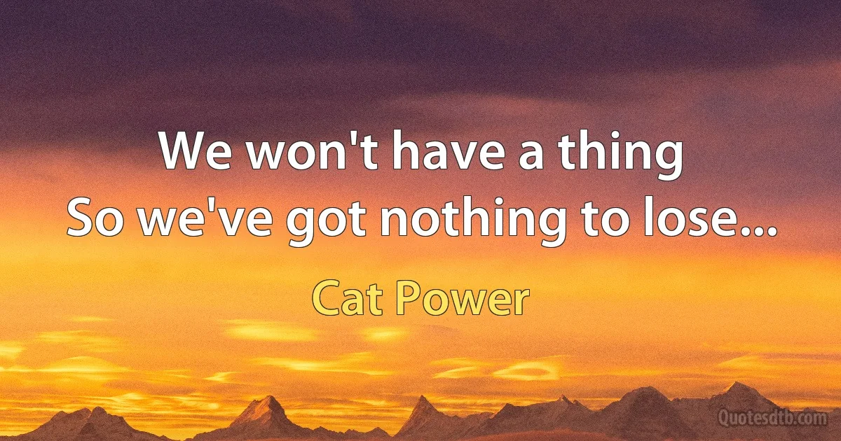 We won't have a thing
So we've got nothing to lose... (Cat Power)