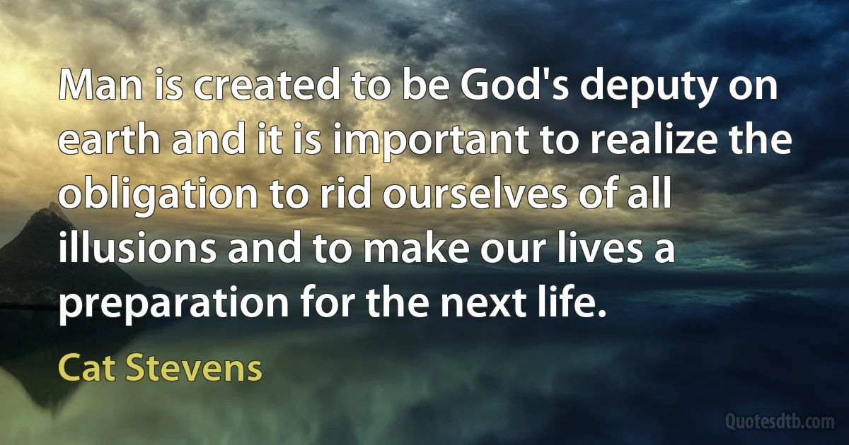 Man is created to be God's deputy on earth and it is important to realize the obligation to rid ourselves of all illusions and to make our lives a preparation for the next life. (Cat Stevens)