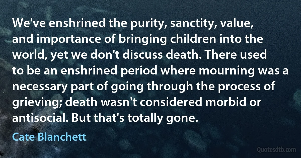 We've enshrined the purity, sanctity, value, and importance of bringing children into the world, yet we don't discuss death. There used to be an enshrined period where mourning was a necessary part of going through the process of grieving; death wasn't considered morbid or antisocial. But that's totally gone. (Cate Blanchett)