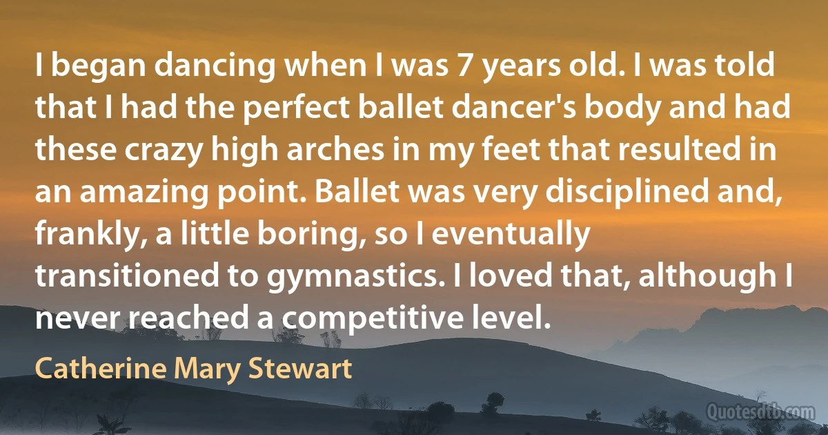 I began dancing when I was 7 years old. I was told that I had the perfect ballet dancer's body and had these crazy high arches in my feet that resulted in an amazing point. Ballet was very disciplined and, frankly, a little boring, so I eventually transitioned to gymnastics. I loved that, although I never reached a competitive level. (Catherine Mary Stewart)