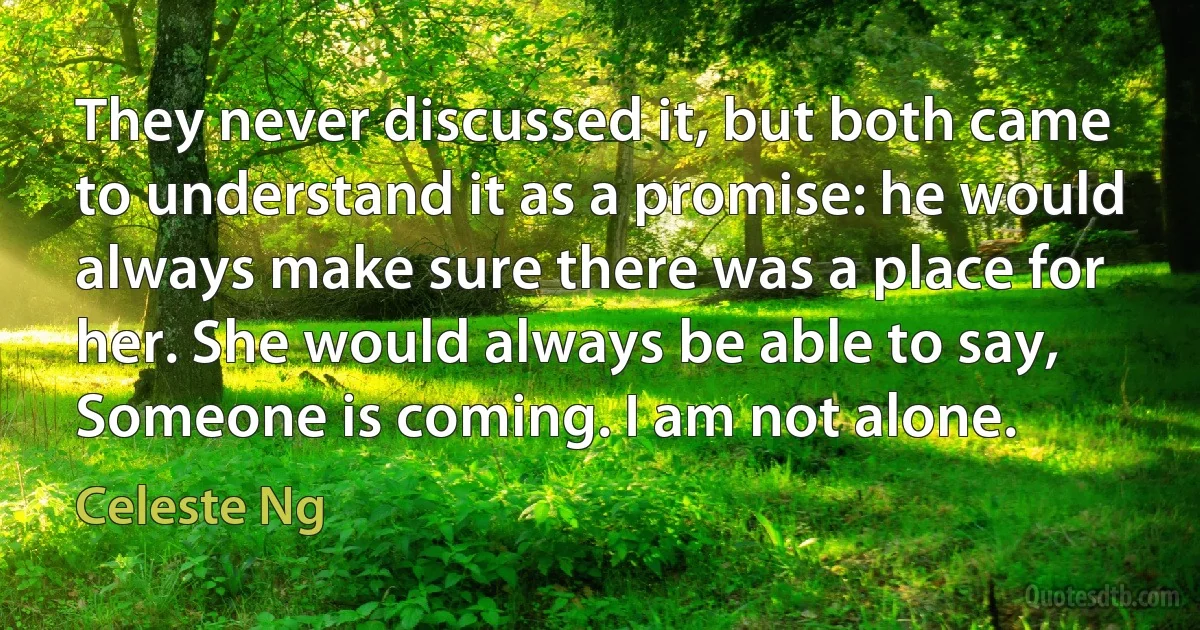 They never discussed it, but both came to understand it as a promise: he would always make sure there was a place for her. She would always be able to say, Someone is coming. I am not alone. (Celeste Ng)