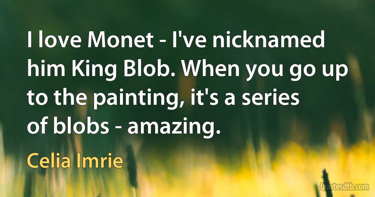 I love Monet - I've nicknamed him King Blob. When you go up to the painting, it's a series of blobs - amazing. (Celia Imrie)