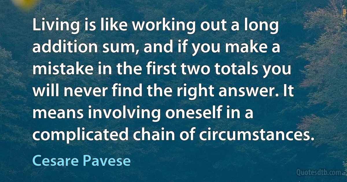 Living is like working out a long addition sum, and if you make a mistake in the first two totals you will never find the right answer. It means involving oneself in a complicated chain of circumstances. (Cesare Pavese)