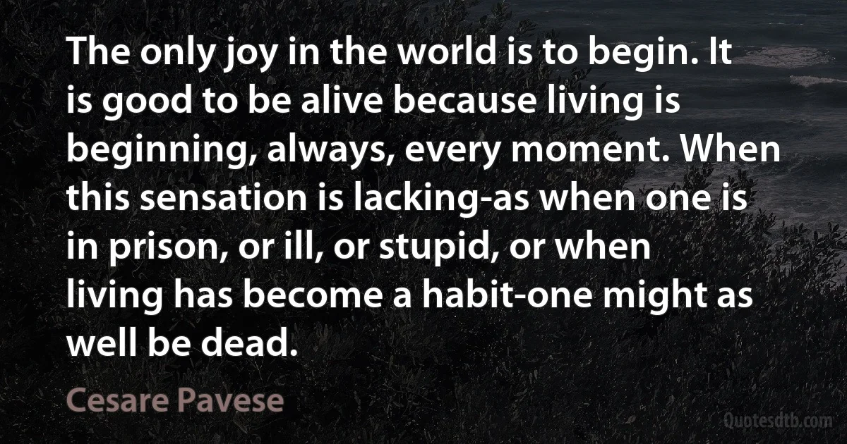 The only joy in the world is to begin. It is good to be alive because living is beginning, always, every moment. When this sensation is lacking-as when one is in prison, or ill, or stupid, or when living has become a habit-one might as well be dead. (Cesare Pavese)