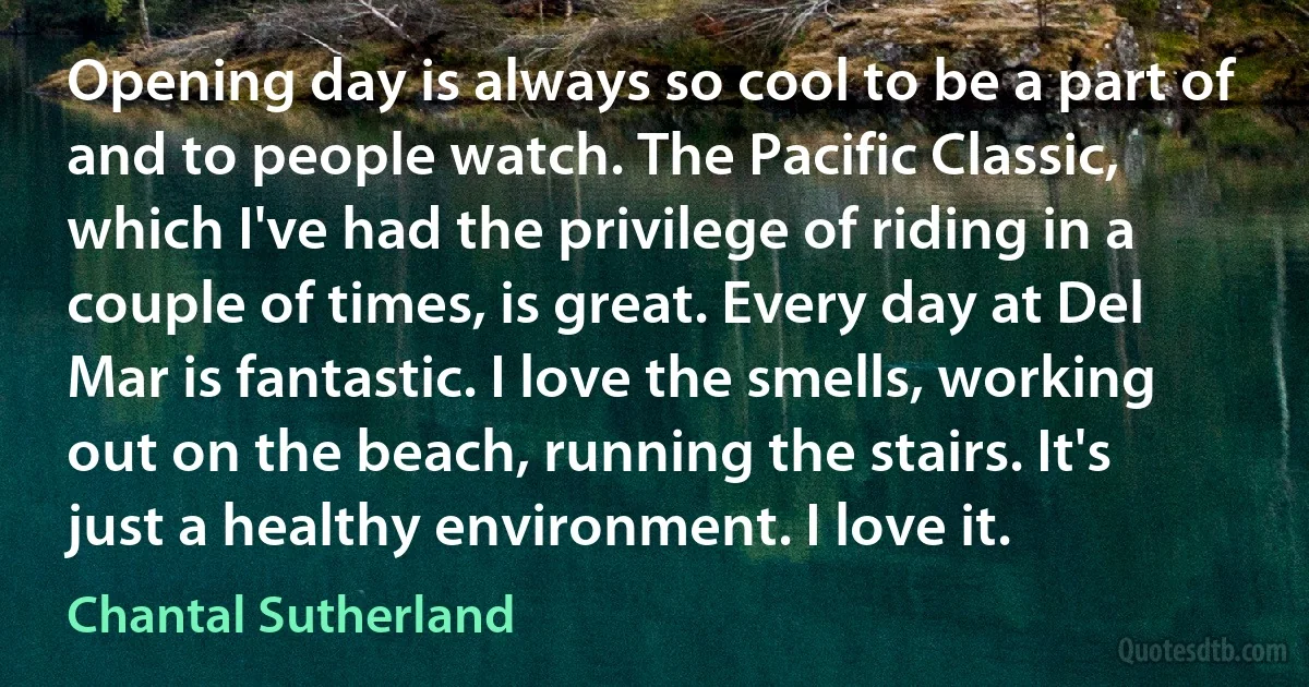 Opening day is always so cool to be a part of and to people watch. The Pacific Classic, which I've had the privilege of riding in a couple of times, is great. Every day at Del Mar is fantastic. I love the smells, working out on the beach, running the stairs. It's just a healthy environment. I love it. (Chantal Sutherland)