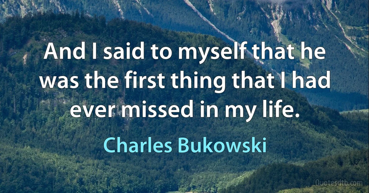 And I said to myself that he was the first thing that I had ever missed in my life. (Charles Bukowski)