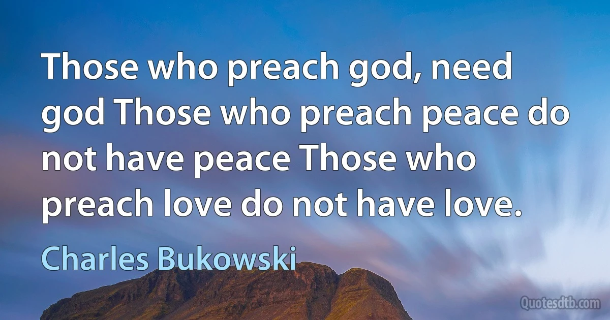 Those who preach god, need god Those who preach peace do not have peace Those who preach love do not have love. (Charles Bukowski)