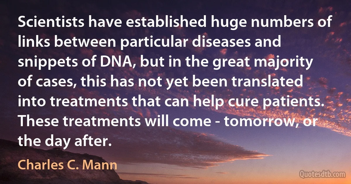 Scientists have established huge numbers of links between particular diseases and snippets of DNA, but in the great majority of cases, this has not yet been translated into treatments that can help cure patients. These treatments will come - tomorrow, or the day after. (Charles C. Mann)