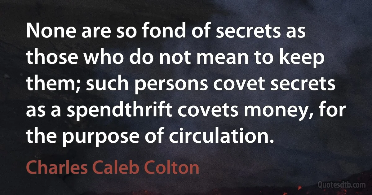 None are so fond of secrets as those who do not mean to keep them; such persons covet secrets as a spendthrift covets money, for the purpose of circulation. (Charles Caleb Colton)