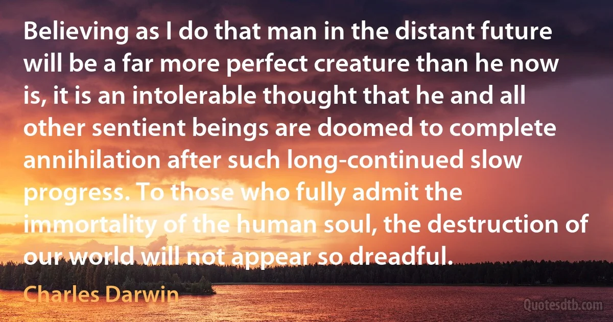 Believing as I do that man in the distant future will be a far more perfect creature than he now is, it is an intolerable thought that he and all other sentient beings are doomed to complete annihilation after such long-continued slow progress. To those who fully admit the immortality of the human soul, the destruction of our world will not appear so dreadful. (Charles Darwin)