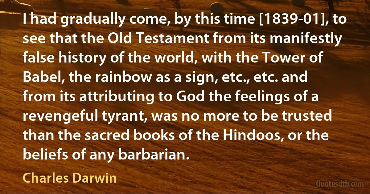 I had gradually come, by this time [1839-01], to see that the Old Testament from its manifestly false history of the world, with the Tower of Babel, the rainbow as a sign, etc., etc. and from its attributing to God the feelings of a revengeful tyrant, was no more to be trusted than the sacred books of the Hindoos, or the beliefs of any barbarian. (Charles Darwin)