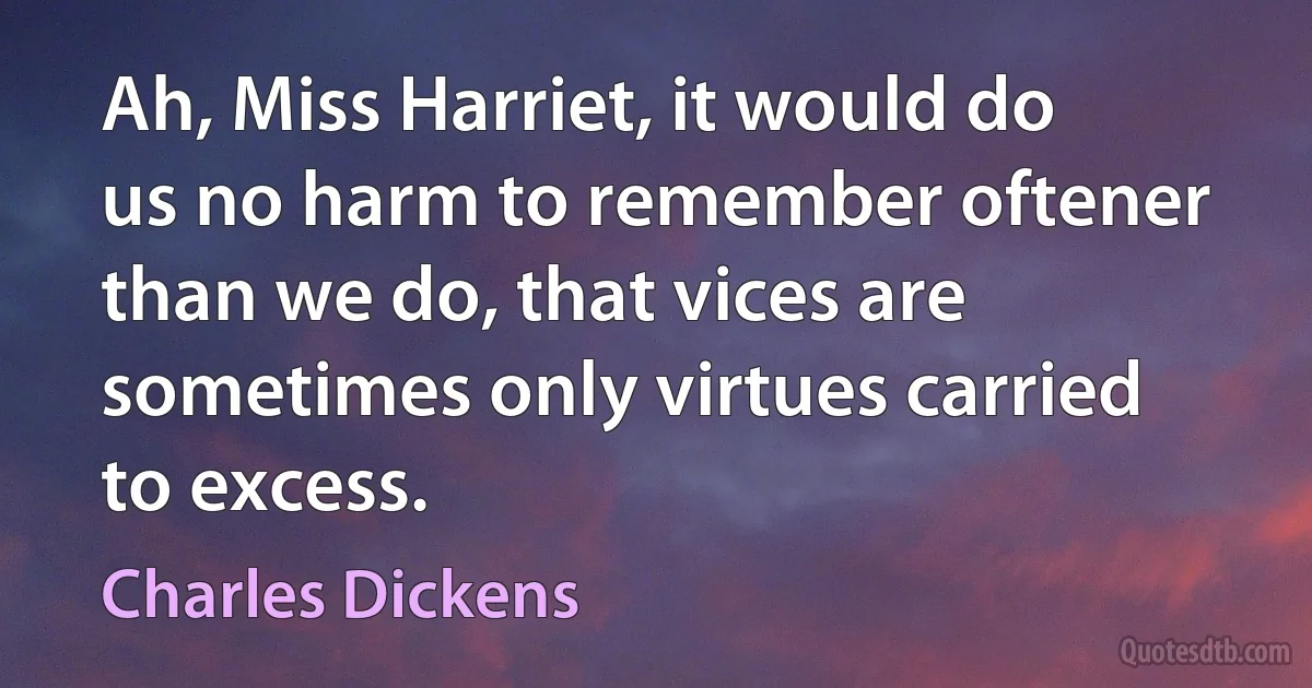 Ah, Miss Harriet, it would do us no harm to remember oftener than we do, that vices are sometimes only virtues carried to excess. (Charles Dickens)