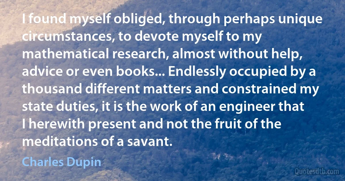 I found myself obliged, through perhaps unique circumstances, to devote myself to my mathematical research, almost without help, advice or even books... Endlessly occupied by a thousand different matters and constrained my state duties, it is the work of an engineer that I herewith present and not the fruit of the meditations of a savant. (Charles Dupin)