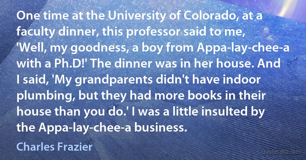 One time at the University of Colorado, at a faculty dinner, this professor said to me, 'Well, my goodness, a boy from Appa-lay-chee-a with a Ph.D!' The dinner was in her house. And I said, 'My grandparents didn't have indoor plumbing, but they had more books in their house than you do.' I was a little insulted by the Appa-lay-chee-a business. (Charles Frazier)