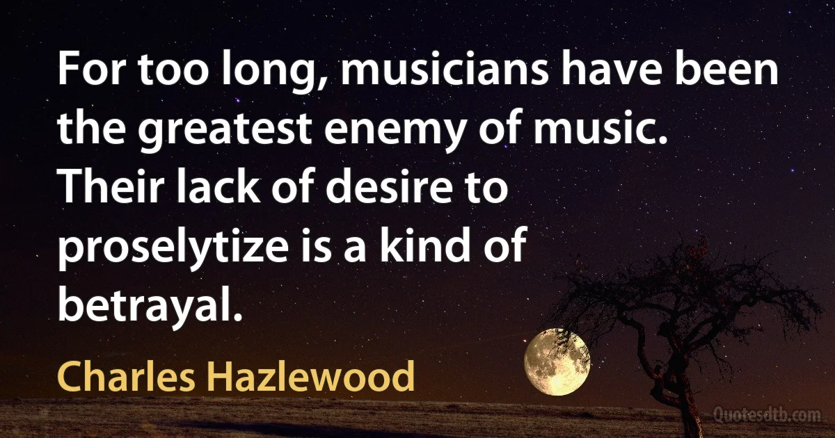 For too long, musicians have been the greatest enemy of music. Their lack of desire to proselytize is a kind of betrayal. (Charles Hazlewood)