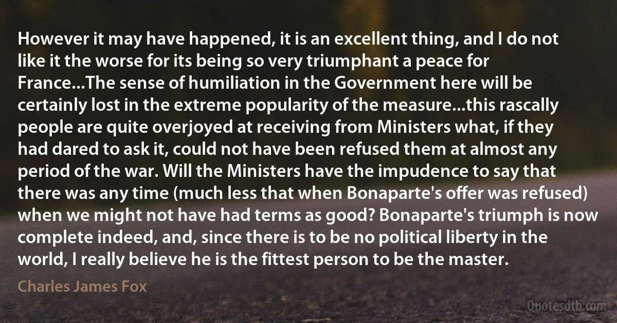 However it may have happened, it is an excellent thing, and I do not like it the worse for its being so very triumphant a peace for France...The sense of humiliation in the Government here will be certainly lost in the extreme popularity of the measure...this rascally people are quite overjoyed at receiving from Ministers what, if they had dared to ask it, could not have been refused them at almost any period of the war. Will the Ministers have the impudence to say that there was any time (much less that when Bonaparte's offer was refused) when we might not have had terms as good? Bonaparte's triumph is now complete indeed, and, since there is to be no political liberty in the world, I really believe he is the fittest person to be the master. (Charles James Fox)