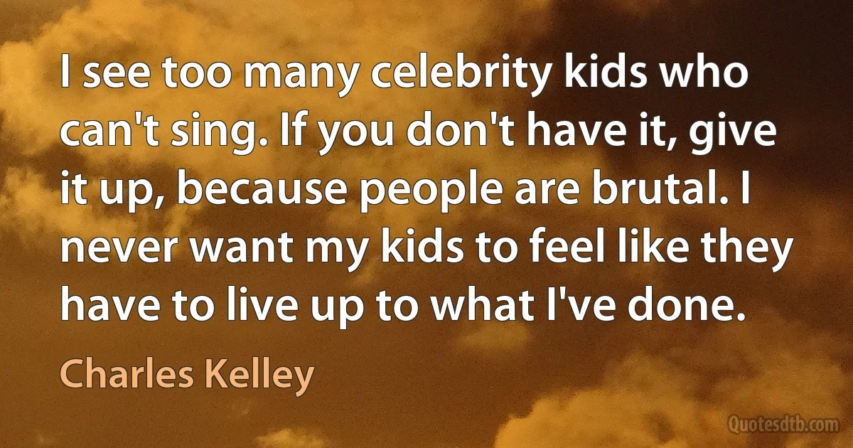 I see too many celebrity kids who can't sing. If you don't have it, give it up, because people are brutal. I never want my kids to feel like they have to live up to what I've done. (Charles Kelley)