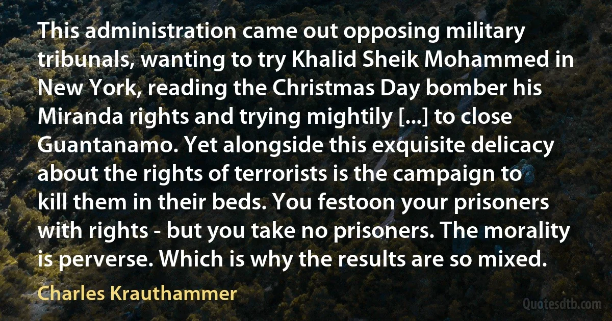 This administration came out opposing military tribunals, wanting to try Khalid Sheik Mohammed in New York, reading the Christmas Day bomber his Miranda rights and trying mightily [...] to close Guantanamo. Yet alongside this exquisite delicacy about the rights of terrorists is the campaign to kill them in their beds. You festoon your prisoners with rights - but you take no prisoners. The morality is perverse. Which is why the results are so mixed. (Charles Krauthammer)