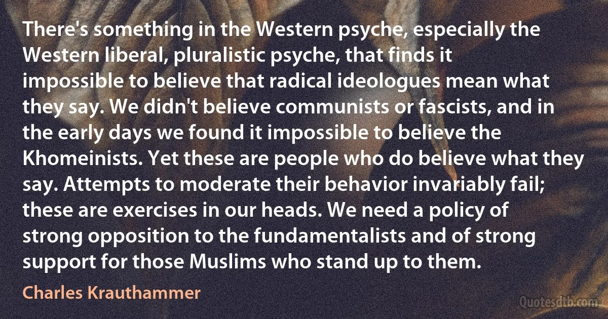 There's something in the Western psyche, especially the Western liberal, pluralistic psyche, that finds it impossible to believe that radical ideologues mean what they say. We didn't believe communists or fascists, and in the early days we found it impossible to believe the Khomeinists. Yet these are people who do believe what they say. Attempts to moderate their behavior invariably fail; these are exercises in our heads. We need a policy of strong opposition to the fundamentalists and of strong support for those Muslims who stand up to them. (Charles Krauthammer)