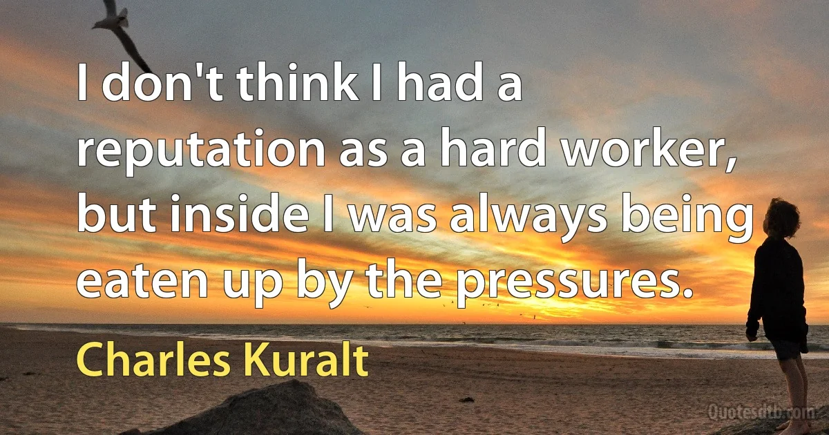 I don't think I had a reputation as a hard worker, but inside I was always being eaten up by the pressures. (Charles Kuralt)