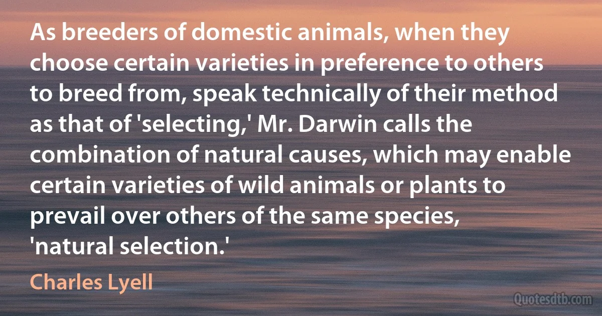 As breeders of domestic animals, when they choose certain varieties in preference to others to breed from, speak technically of their method as that of 'selecting,' Mr. Darwin calls the combination of natural causes, which may enable certain varieties of wild animals or plants to prevail over others of the same species, 'natural selection.' (Charles Lyell)