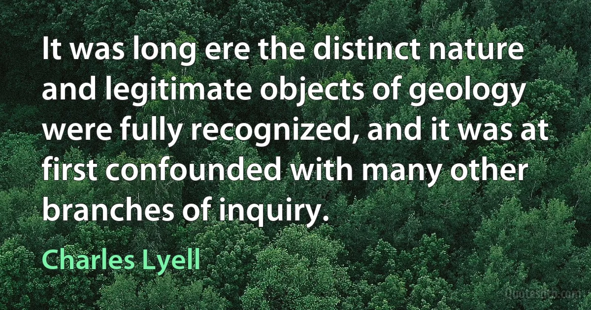 It was long ere the distinct nature and legitimate objects of geology were fully recognized, and it was at first confounded with many other branches of inquiry. (Charles Lyell)