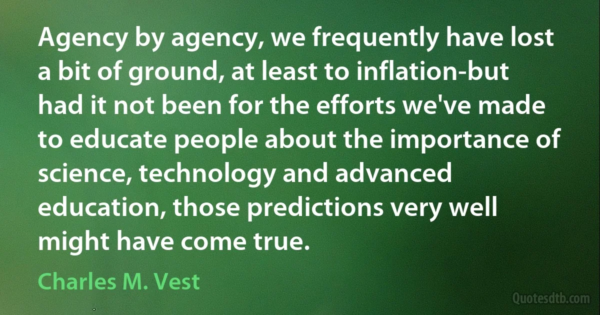 Agency by agency, we frequently have lost a bit of ground, at least to inflation-but had it not been for the efforts we've made to educate people about the importance of science, technology and advanced education, those predictions very well might have come true. (Charles M. Vest)