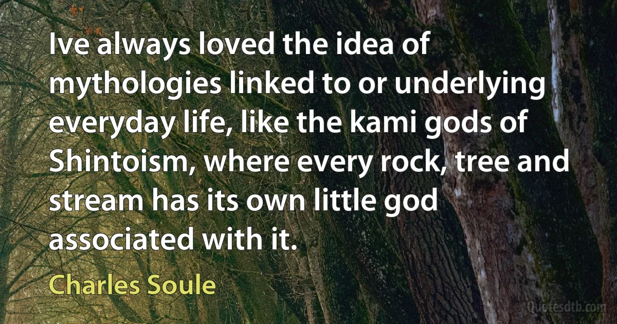 Ive always loved the idea of mythologies linked to or underlying everyday life, like the kami gods of Shintoism, where every rock, tree and stream has its own little god associated with it. (Charles Soule)