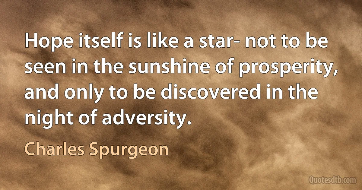 Hope itself is like a star- not to be seen in the sunshine of prosperity, and only to be discovered in the night of adversity. (Charles Spurgeon)