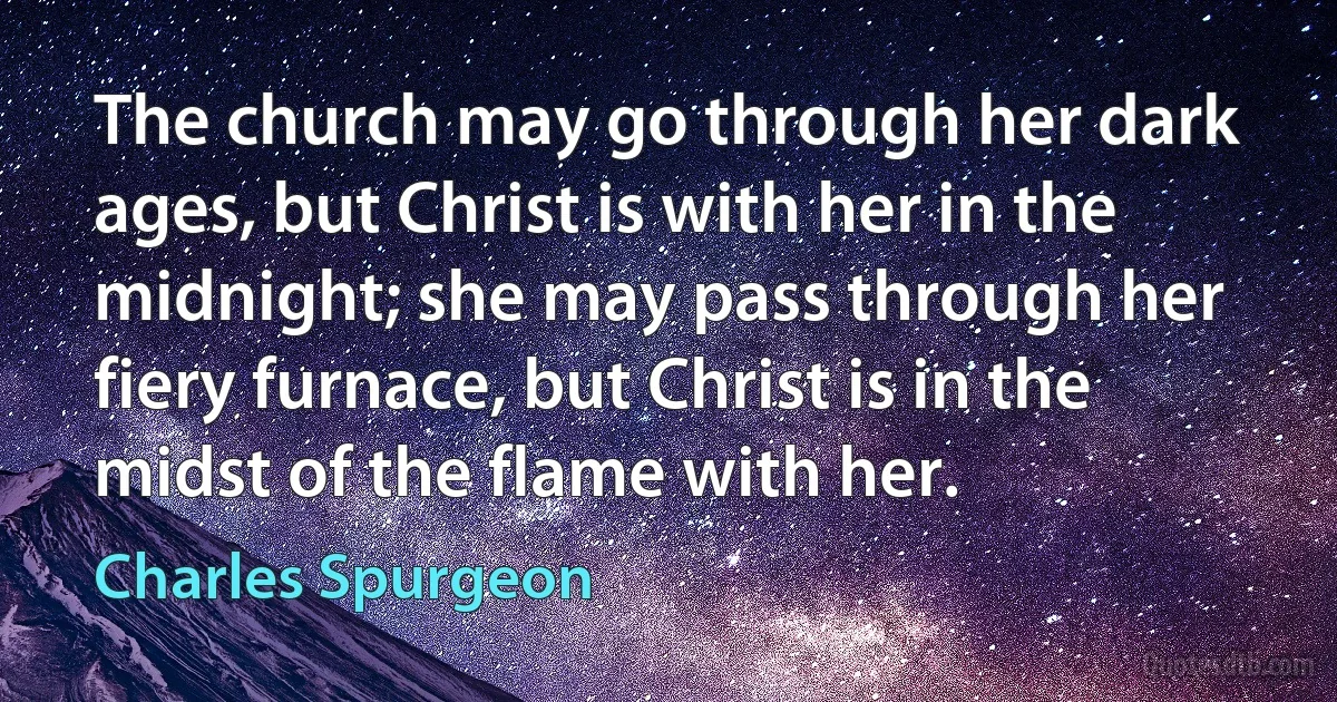 The church may go through her dark ages, but Christ is with her in the midnight; she may pass through her fiery furnace, but Christ is in the midst of the flame with her. (Charles Spurgeon)