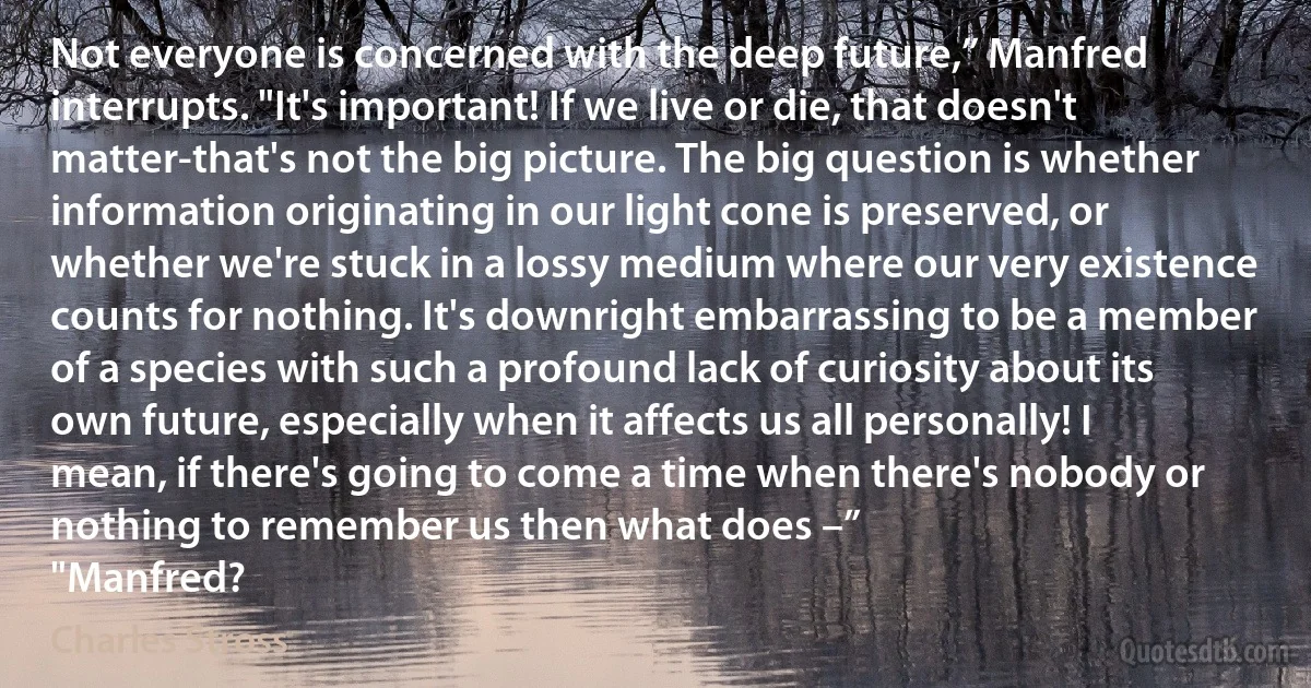 Not everyone is concerned with the deep future,” Manfred interrupts. "It's important! If we live or die, that doesn't matter-that's not the big picture. The big question is whether information originating in our light cone is preserved, or whether we're stuck in a lossy medium where our very existence counts for nothing. It's downright embarrassing to be a member of a species with such a profound lack of curiosity about its own future, especially when it affects us all personally! I mean, if there's going to come a time when there's nobody or nothing to remember us then what does –”
"Manfred? (Charles Stross)