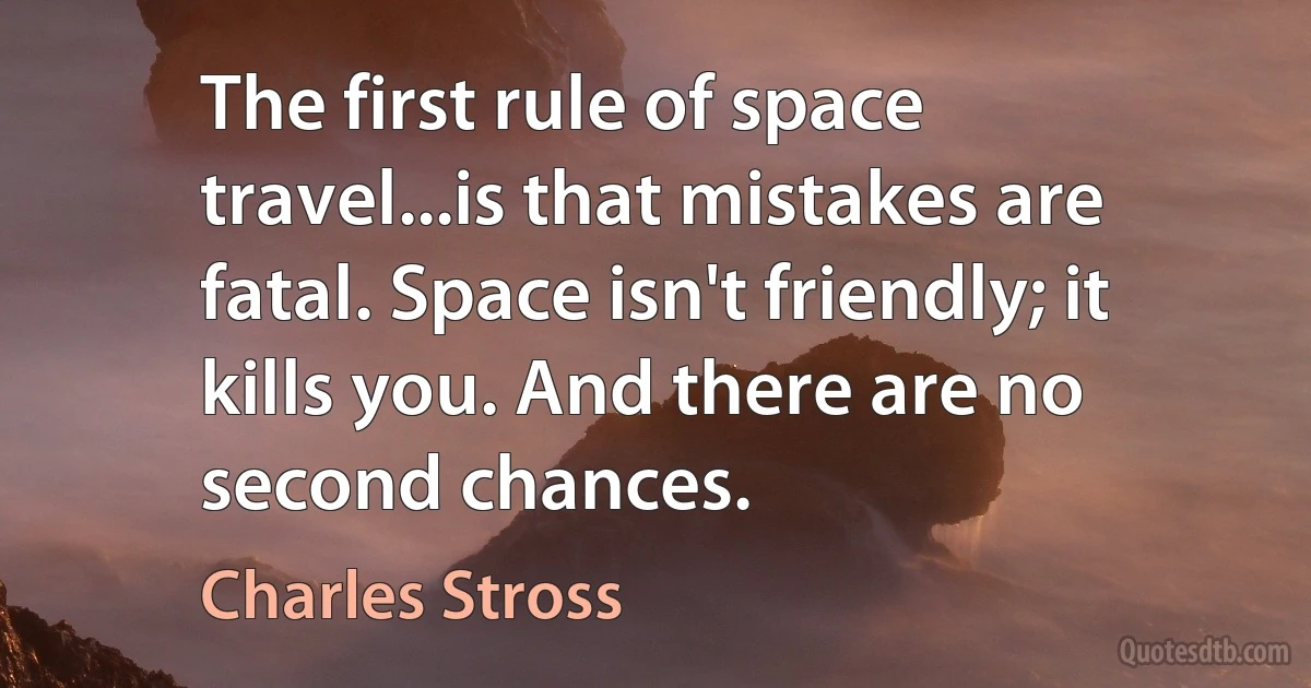 The first rule of space travel...is that mistakes are fatal. Space isn't friendly; it kills you. And there are no second chances. (Charles Stross)