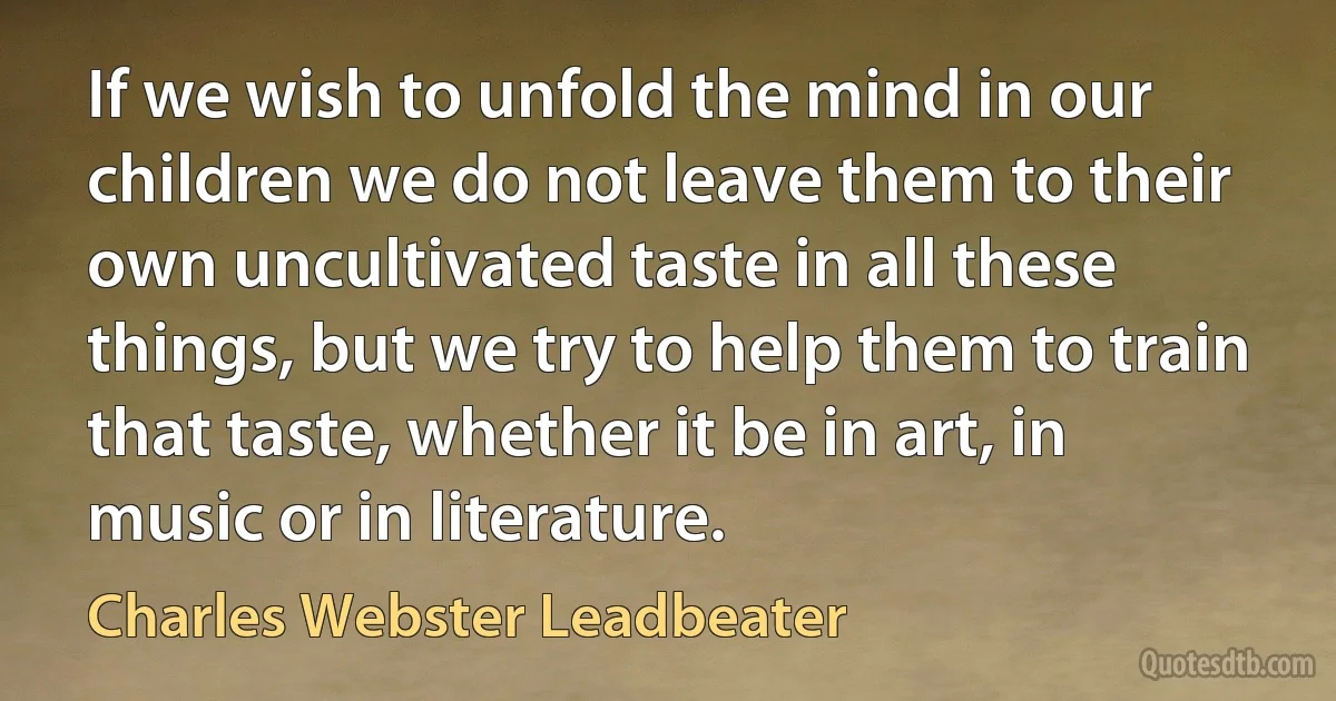 If we wish to unfold the mind in our children we do not leave them to their own uncultivated taste in all these things, but we try to help them to train that taste, whether it be in art, in music or in literature. (Charles Webster Leadbeater)