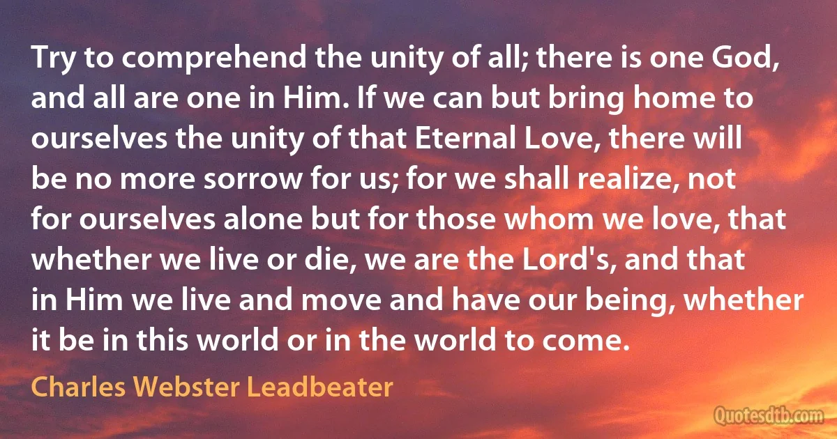 Try to comprehend the unity of all; there is one God, and all are one in Him. If we can but bring home to ourselves the unity of that Eternal Love, there will be no more sorrow for us; for we shall realize, not for ourselves alone but for those whom we love, that whether we live or die, we are the Lord's, and that in Him we live and move and have our being, whether it be in this world or in the world to come. (Charles Webster Leadbeater)