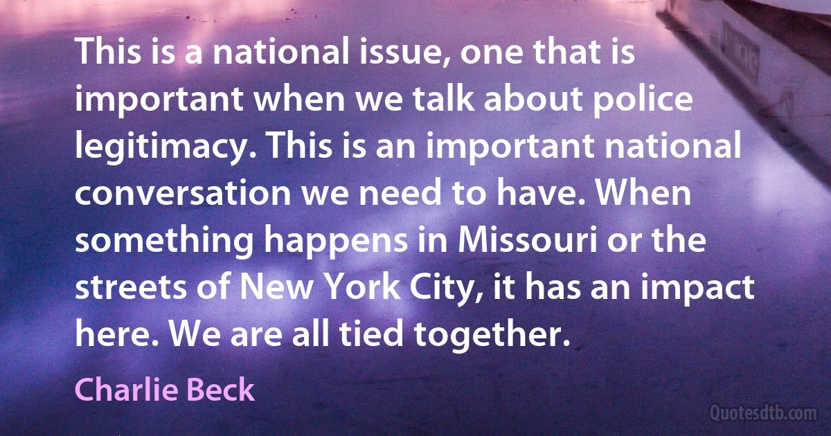 This is a national issue, one that is important when we talk about police legitimacy. This is an important national conversation we need to have. When something happens in Missouri or the streets of New York City, it has an impact here. We are all tied together. (Charlie Beck)