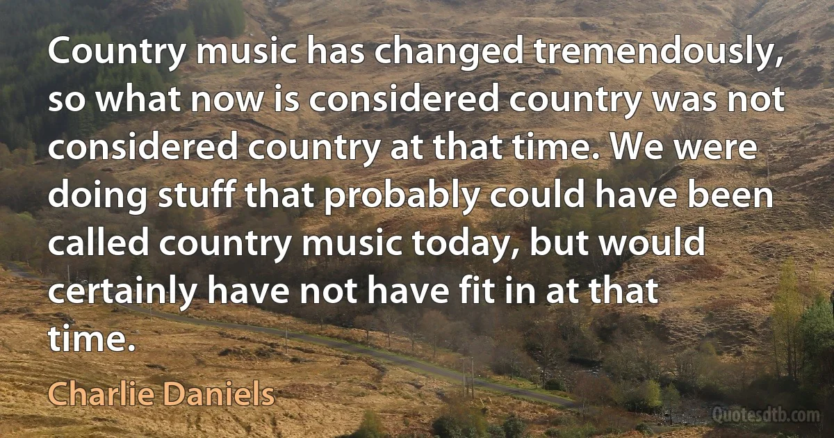 Country music has changed tremendously, so what now is considered country was not considered country at that time. We were doing stuff that probably could have been called country music today, but would certainly have not have fit in at that time. (Charlie Daniels)