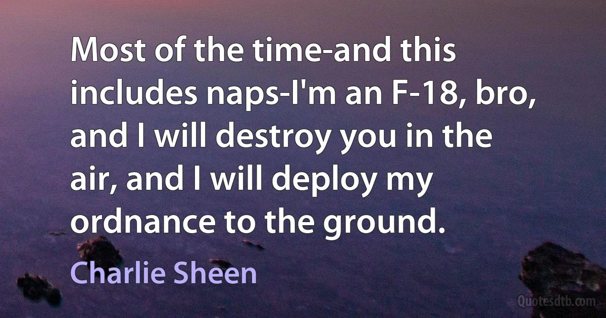 Most of the time-and this includes naps-I'm an F-18, bro, and I will destroy you in the air, and I will deploy my ordnance to the ground. (Charlie Sheen)