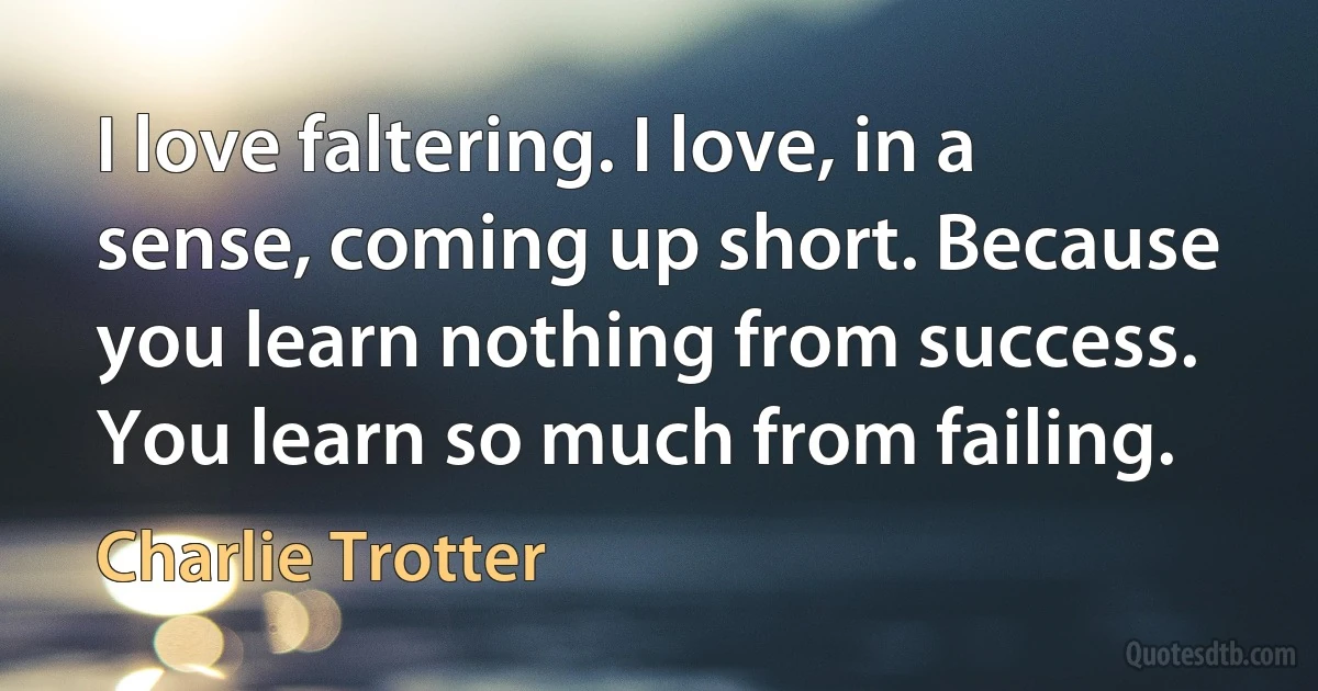 I love faltering. I love, in a sense, coming up short. Because you learn nothing from success. You learn so much from failing. (Charlie Trotter)