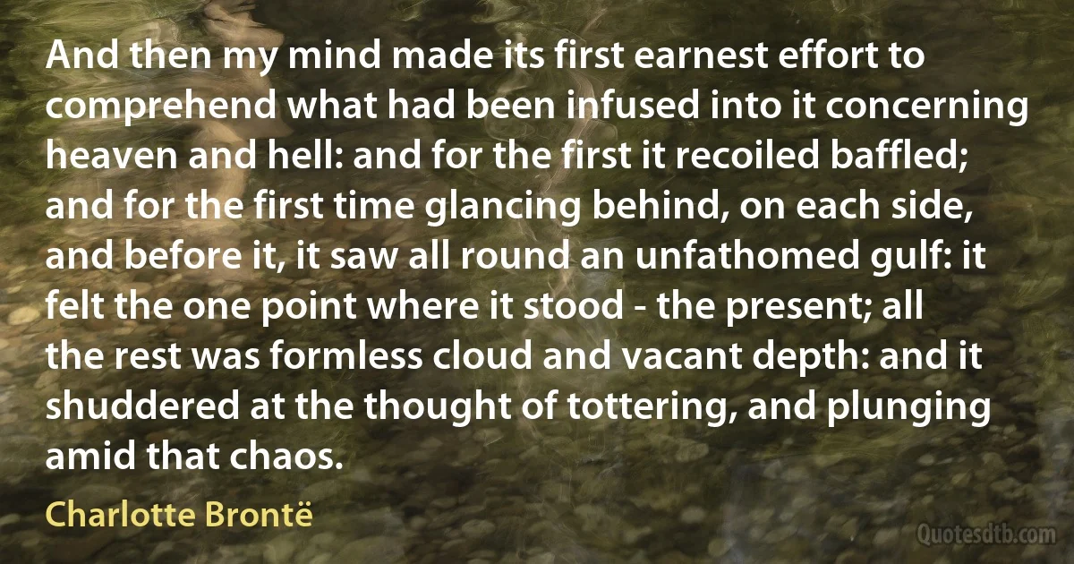 And then my mind made its first earnest effort to comprehend what had been infused into it concerning heaven and hell: and for the first it recoiled baffled; and for the first time glancing behind, on each side, and before it, it saw all round an unfathomed gulf: it felt the one point where it stood - the present; all the rest was formless cloud and vacant depth: and it shuddered at the thought of tottering, and plunging amid that chaos. (Charlotte Brontë)