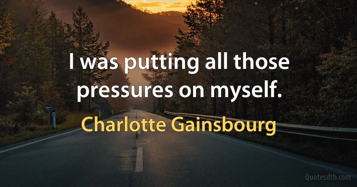 I was putting all those pressures on myself. (Charlotte Gainsbourg)