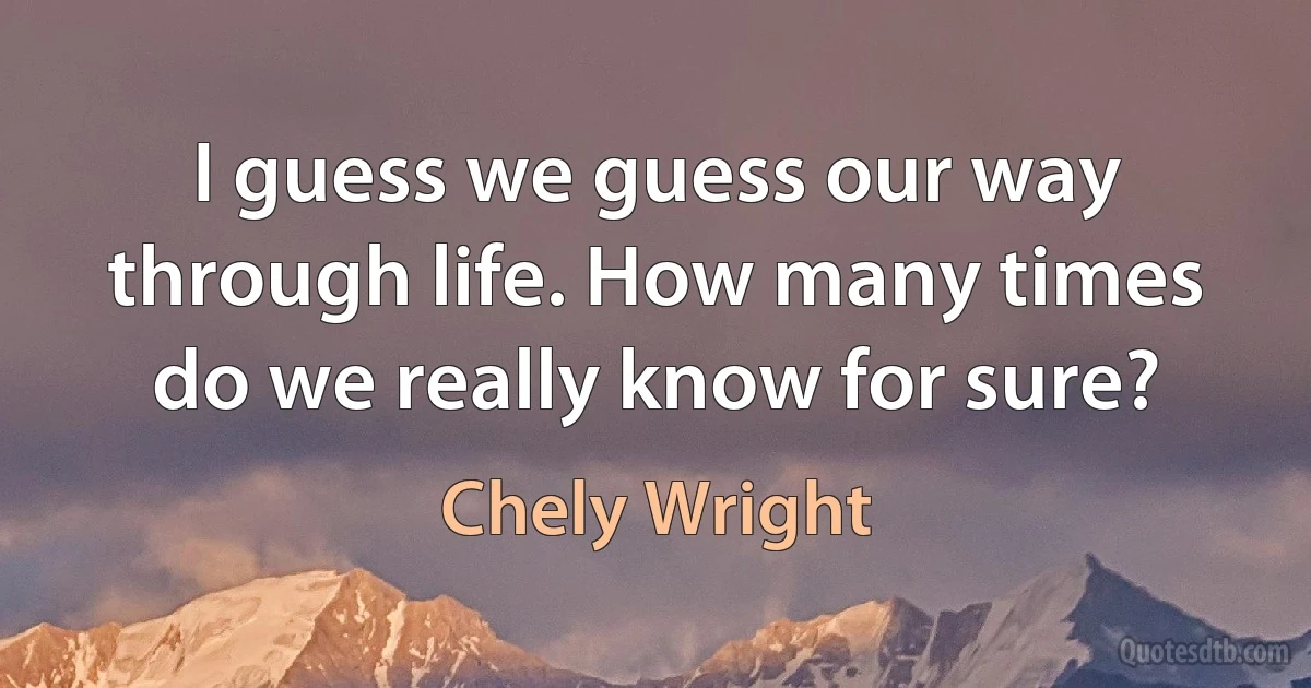 I guess we guess our way through life. How many times do we really know for sure? (Chely Wright)