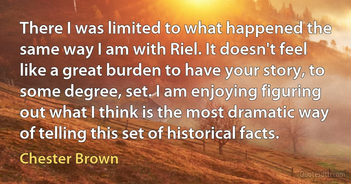 There I was limited to what happened the same way I am with Riel. It doesn't feel like a great burden to have your story, to some degree, set. I am enjoying figuring out what I think is the most dramatic way of telling this set of historical facts. (Chester Brown)