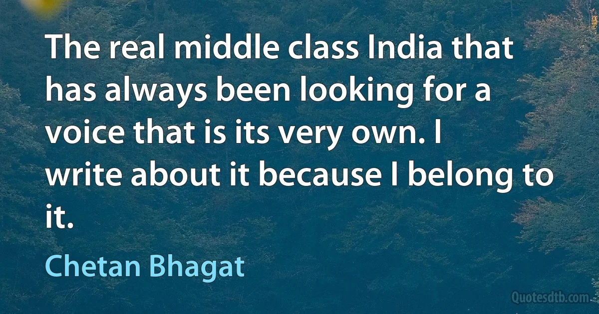 The real middle class India that has always been looking for a voice that is its very own. I write about it because I belong to it. (Chetan Bhagat)