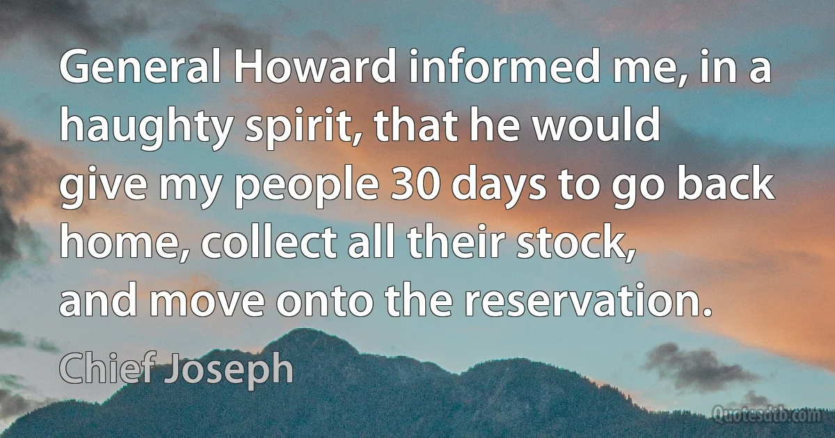 General Howard informed me, in a haughty spirit, that he would give my people 30 days to go back home, collect all their stock, and move onto the reservation. (Chief Joseph)