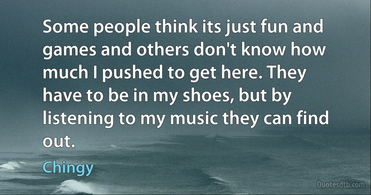 Some people think its just fun and games and others don't know how much I pushed to get here. They have to be in my shoes, but by listening to my music they can find out. (Chingy)