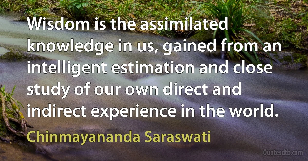 Wisdom is the assimilated knowledge in us, gained from an intelligent estimation and close study of our own direct and indirect experience in the world. (Chinmayananda Saraswati)