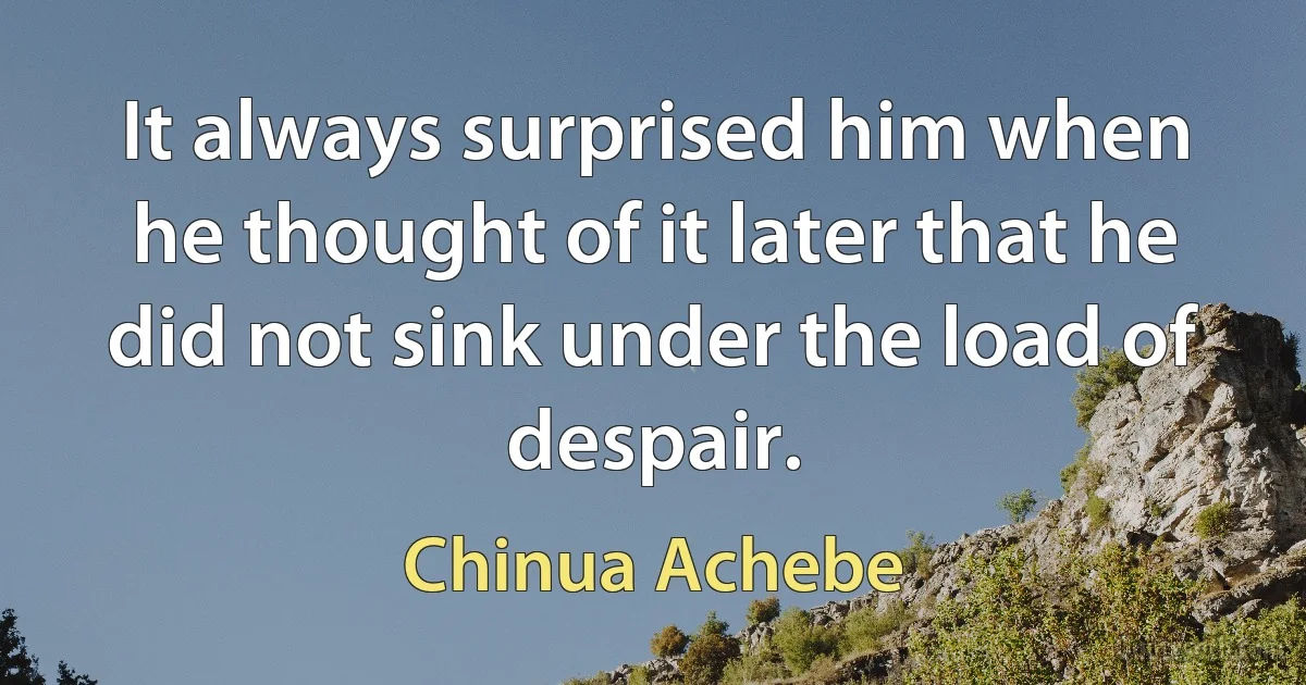 It always surprised him when he thought of it later that he did not sink under the load of despair. (Chinua Achebe)