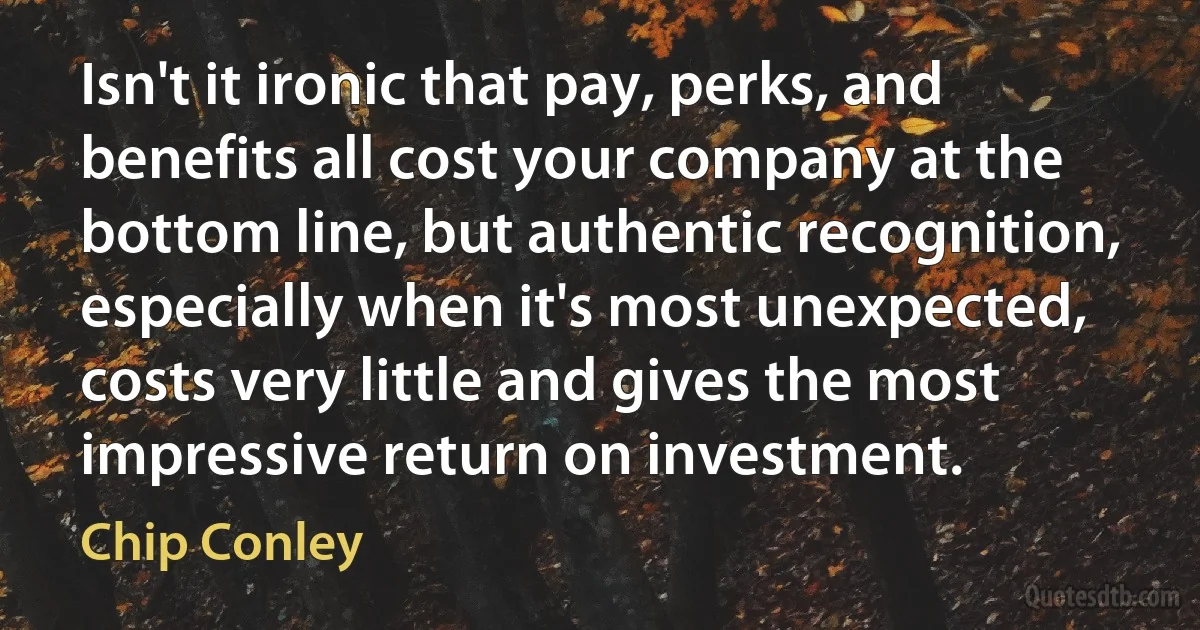 Isn't it ironic that pay, perks, and benefits all cost your company at the bottom line, but authentic recognition, especially when it's most unexpected, costs very little and gives the most impressive return on investment. (Chip Conley)