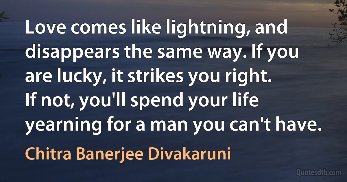 Love comes like lightning, and disappears the same way. If you are lucky, it strikes you right. If not, you'll spend your life yearning for a man you can't have. (Chitra Banerjee Divakaruni)