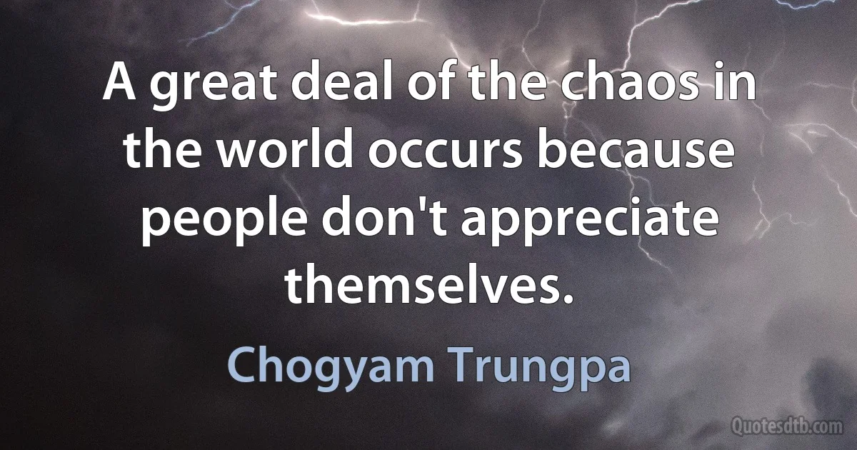 A great deal of the chaos in the world occurs because people don't appreciate themselves. (Chogyam Trungpa)